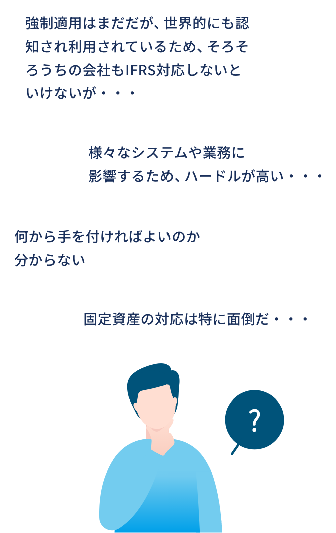 強制適用はまだだが、世界的にも認知され利用されているため、そろそろうちの会社もIFRS対応しないといけないが・・・/何から手を付ければよいのか分からない/様々なシステムや業務に影響するため、ハードルが高い・・・/固定資産の対応は特に面倒だ・・・