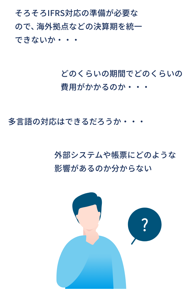 そろそろIFRS対応の準備が必要なので、海外拠点などの決算期を統一できないか・・・/多言語の対応はできるだろうか・・・/どのくらいの期間でどのくらいの費用がかかるのか・・・/外部システムや帳票にどのような影響があるのか分からない